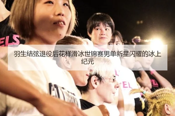 羽生结弦退役后花样滑冰世锦赛男单新星闪耀的冰上纪元
