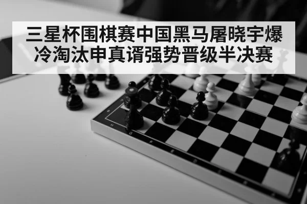 三星杯围棋赛中国黑马屠晓宇爆冷淘汰申真谞强势晋级半决赛